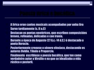 Poesía lírica e bucólica A lírica eran cantos musicais acompañados por unha lira Surxe tardíamente (s. II a.C) Destacan os poetas neotéricos, que escriben composicións breves, refinadas, delicadas e con ironía. Durante a época de Augusto (27 A.c.-14 d.C.) é destacado o poeta Horacio. Posteriormente creouse o xénero elexíaco, destacando os autores Ovidio, Tíbulo e Propercio. Finalmente  escribiuse a poesía bucólica, que ten como verdadeiro autor a Virxilio e na que se idealizaba a vida rústica e pastoril. 