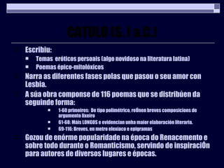 CATULO (S. I a.C.) Escribiu: Temas  eróticos persoais (algo novidoso na literatura latina) Poemas épico-mitolóxicos Narra as diferentes fases polas que pasou o seu amor con Lesbia. A súa obra componse de 116 poemas que se distribúen da seguinde forma: 1-60 primeiros:  De tipo polimétrico, reÚnen breves composicions de argumento lixeiro 61-68: Máis LONGOS e evidencian unha maior elaboración literaria. 69-116: Breves, en metro elexíaco e epigramas Gozou de enórme popularidade na época do Renacemento e sobre todo durante o Romanticismo, servindo de inspiraciÓn para autores de diversos lugares e épocas. 