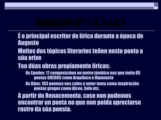 HORACIO (2ª ½ S. I a.C.) É o principal escritor de lírica durante a época de Augusto Moitos dos tópicos literarios teñen neste poeta a súa orixe Ten dúas obras propiamente líricas: Os Epodos: 17 composicións en metro iámbico nas que imita ÓS poetas GREGOS como Arquíloco e Hiponacte As Odas: 103 poemas nos cales o autor toma como inspiración poetas gregos como Alceo, Safo etc. A partir do Renacemento, case non podemos encontrar un poeta no que non poida apreciarse rastro da súa poesía. 