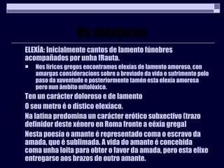 Os elexíacos ELEXÍA: Inicialmente cantos de lamento fúnebres acompañados por unha fRauta. Nos líricos gregos encontramos elexías de lamento amoroso, con amargas consideracions sobre a breviade da vida e sufrimento polo paso da xuventude e posteriormente tamén esta elexía amorosa pero nun ámbito mitolóxico. Ten un carácter doloroso e de lamento O seu metro é o dístico elexíaco. Na latina predomina un carácter erótico subxectivo (trazo definidor deste xénero en Roma fronte a eéxía grega] Nesta poesía o amante é representado coma o escravo da amada, que é sublimada. A vida do amante é concebida coma unha loita para obter o favor da amada, pero esta elixe entregarse aos brazos de outro amante. 