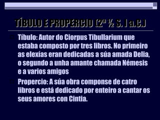 TÍBULO E PROPERCIO (2ª ½ S. I a.C.) Tíbulo: Autor do Ciorpus Tibullarium que estaba composto por tres libros. No primeiro as elexías eran dedicadas a súa amada Delia, o segundo a unha amante chamada Némesis e a varios amigos Propercio: A súa obra componse de catro libros e está dedicado por enteiro a cantar os seus amores con Cintia. 