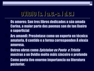OVIDIO (s. I a.C.-s. I d.C.) Os amores: Son tres libros dedicados a súa amada Corina, a maior parte dos poemas son de ton lixeiro e superficial Ars amandi: Preséntase como un experto en técnica amatoria. O contido e a forma corresponden Á elexía amorosa. Outras obras como  Epistulae ex Ponto  e Tristia  mostran a un Ovidio moito máis sinceiro e profundo Como poeta tivo enorme importancia na literatura posterior. 