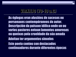 VIRXILIO (70-19 a.C) As églogas eran alusións de sucesos ou personaxes contempóraneos do autor. Descripción da paisaxe idílica onde un ou varios pastores entoan lamentos amorosos ou queixas pola crueldade da súa amada   Adoitan ter argumentos sinxelos Este poeta contou con destacados continuadores durante diferentes épocas 
