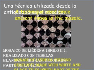 Unatécnicautilizadadesde la antigüedades el mosaico.A technique used since ancient times is the mosaic.Mosaico de Liédena (siglo II ). Realizado con teselasblancas y negras, decoraba parte de la villa.Mosaic of Liedena (second century) .Made with white and black tiles which part of the town was decorated with.