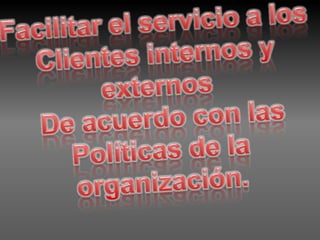 Facilitar el servicio a los Clientes internos y externos De acuerdo con las Políticas de la organización. 
