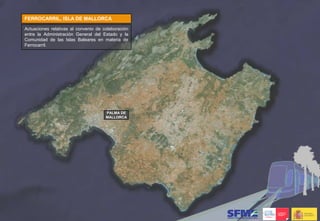 FERROCARRIL, ISLA DE MALLORCA

Actuaciones relativas al convenio de colaboración
entre la Administración General del Estado y la
Comunidad de las Islas Baleares en materia de
Ferrocarril.




                                      PALMA DE
                                      MALLORCA
 