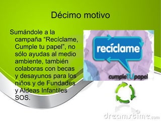 Décimo motivo Sumándole a la campaña “Recíclame, Cumple tu papel”, no sólo ayudas al medio ambiente, también colaboras con becas y desayunos para los niños y de Fundades y Aldeas Infantiles SOS. 