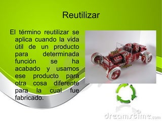 El término reutilizar se aplica cuando la vida útil de un producto para determinada función se ha acabado y usamos ese producto para otra cosa diferente para la cual fue fabricado. Reutilizar 