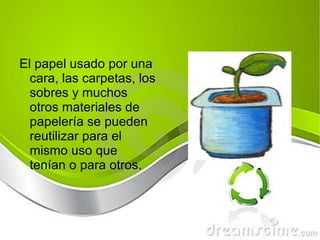 El papel usado por una cara, las carpetas,  los  sobres y muchos otros materiales de papelería se pueden reutilizar para el mismo uso que tenían o para otros. 