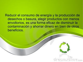 Reducir el consumo de energía y la producción de desechos o basura, e legir productos con menos envoltorios,  es una forma eficaz de disminuir la contaminación y ahorrar dinero en bien de otros beneficios.  