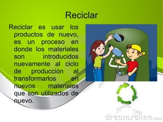 Reciclar es usar los productos de nuevo, es un proceso en donde los materiales son introducidos nuevamente al ciclo de producción al transformarlos en nuevos materiales que son utilizados de nuevo. Reciclar 