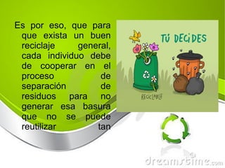 Es por eso, que para que exista un buen reciclaje general, cada individuo debe de cooperar en el proceso de separación de residuos para no generar esa basura que no se puede reutilizar tan eficientemente como si la separáramos. 