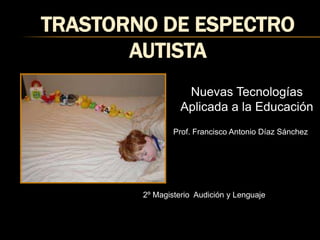 TRASTORNO DE Espectro Autista Nuevas Tecnologías Aplicada a la Educación Prof. Francisco Antonio Díaz Sánchez 2º Magisterio  Audición y Lenguaje 