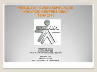 WEBQUEST "CURSO ESPECIAL DE  INNOVACION EMPRESARIAL" SENA 2011 PRESENTADO POR: CARLOS MORALES OMAR MAURICIO HERNANDEZ BUSTOS INSTRUCTOR JAVIER SEGURA SEPT.2011 BOGOTA - COLOMBIA 