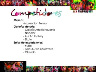 Museos:
       -Museo San Telmo
Galerías de arte:
       - Galería Arte Echeverría
       - Nocolor
       - Kur Art Gallery
       - Ekain
Salas de exposiciones:
       - Kubo
       - Salas Kutxa Boulevard
       - Okendo
 