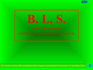 B. L. S.
                                   BASIC LIFE SUPPORT
                   SUPPORTO ALLE FUNZIONI VITALI DI BASE




Avvertenze: prima della somministrazione leggere attentamente le istruzioni e le modalità d’uso
 