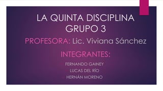 LA QUINTA DISCIPLINA
GRUPO 3
• FERNANDO GAINEY
• LUCAS DEL RÍO
• HERNÁN MORENO
PROFESORA: Lic. Viviana Sánchez
INTEGRANTES:
 