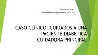 CASO CLÍNICO: CUIDADOS A UNA
PACIENTE DIABETICA
CUIDADORA PRINCIPAL
Seminarios 10 y 11
Enfermería del Envejecimiento 2017/2018
 