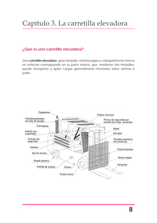 8
Capítulo 3. La carretilla elevadora
¿Qué es una carretilla elevadora?
Una carretilla elevadora, grúa horquilla, montacargas o coloquialmente toro es
un vehículo contrapesado en su parte trasera, que, mediante dos horquillas,
puede transportar y apilar cargas generalmente montadas sobre tarimas o
palés.
 