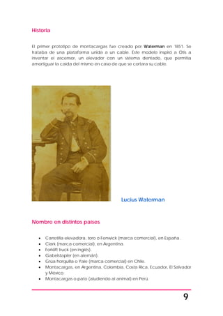 9
Historia
El primer prototipo de montacargas fue creado por Waterman en 1851. Se
trataba de una plataforma unida a un cable. Este modelo inspiró a Otis a
inventar el ascensor, un elevador con un sistema dentado, que permitía
amortiguar la caída del mismo en caso de que se cortara su cable.
Lucius Waterman
Nombre en distintos países
• Carretilla elevadora, toro o Fenwick (marca comercial), en España.
• Clark (marca comercial), en Argentina.
• Forklift truck (en inglés).
• Gabelstapler (en alemán).
• Grúa horquilla o Yale (marca comercial) en Chile.
• Montacargas, en Argentina, Colombia, Costa Rica, Ecuador, El Salvador
y México.
• Montacargas o pato (aludiendo al animal) en Perú.
 
