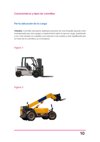 10
Características y tipos de carretillas
Por la ubicación de la carga
Voladizo: Carretilla elevadora apiladora provista de una horquilla (puede estar
reemplazada por otro equipo o implemento) sobre la que la carga, paletizada
o no, está situada en voladizo con relación a las ruedas y está equilibrada por
la masa de la carretilla y su contrapeso.
Figura 1
Figura 2
 