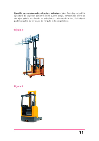 11
Carretilla no contrapesada, retractiles, apiladores, etc.: Carretilla elevadora
apiladora de largueros portantes en la cual la carga, transportada entre los
dos ejes, puede ser situada en voladizo por avance del mástil, del tablero
porta horquillas, de los brazos de horquilla o de carga lateral.
Figura 3
Figura 4
 