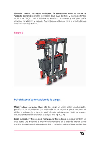 12
Carretilla pórtico elevadora apiladora (a horcajadas sobre la carga o
"straddle-carriers"): Carretilla elevadora bajo cuyo bastidor y brazos portantes
se sitúa la carga, que el sistema de elevación mantiene y manipula para
elevarla, desplazarla y apilarla. Normalmente utilizada para la manipulación
de contenedores de flete.
Figura 5
Por el sistema de elevación de la carga:
Mástil vertical, elevación libre, etc. La carga se ubica sobre una horquilla,
plataforma o implemento que montado sobre la placa porta horquilla se
desliza a lo largo de unas guías verticales de varias etapas, cadenas, cables,
etc. elevando o descendiendo la carga. (Ver fig. 1, 3, 4).
Brazo inclinable y telescópico, manipulador telescópico: la carga también se
sitúa sobre una horquilla o implemento montado en el extremo de un brazo
telescópico que alcanza la altura deseada mediante la extensión e inclinación
 