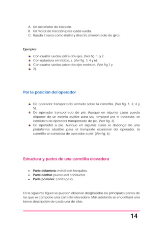 14
A. Un solo motor de tracción.
B. Un motor de tracción para cada rueda.
C. Rueda trasera como motriz y directriz (menor radio de giro).
Ejemplos
Con cuatro ruedas sobre dos ejes, (Ver fig. 1, y 2
Con rodadura en triciclo, s. (Ver fig. 3, 4 y 6).
Con cuatro ruedas sobre dos ejes motrices, (Ver fig.1 y
2).
Por la posición del operador
De operador transportado sentado sobre la carretilla, (Ver fig. 1, 2, 4 y
5).
De operador transportado de pie. Aunque en algunos casos pueda
disponer de un asiento auxiliar para uso temporal por el operador, se
considera de operador transportado de pie. (Ver fig. 3).
De operador a pie. Aunque en algunos casos se disponga de una
plataforma abatible para el transporte ocasional del operador, la
carretilla se considera de operador a pié. (Ver fig. 6).
Estructura y partes de una carretilla elevadora
• Parte delantera: mástil con horquillas.
• Parte central: puesto del conductor.
• Parte posterior: contrapeso.
En la siguiente figura se pueden observar desglosadas las principales partes de
las que se compone una carretilla elevadora. Más adelante se encontrará una
breve descripción de cada una de ellas.
 