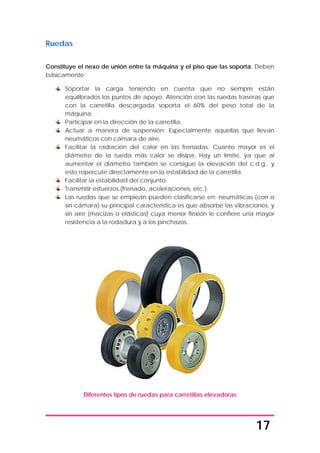 17
Ruedas
Constituye el nexo de unión entre la máquina y el piso que las soporta. Deben
básicamente:
Soportar la carga teniendo en cuenta que no siempre están
equilibrados los puntos de apoyo. Atención con las ruedas traseras que
con la carretilla descargada soporta el 60% del peso total de la
máquina.
Participar en la dirección de la carretilla.
Actuar a manera de suspensión. Especialmente aquellas que llevan
neumáticos con cámara de aire.
Facilitar la radiación del calor en las frenadas. Cuanto mayor es el
diámetro de la rueda más calor se disipa. Hay un límite, ya que al
aumentar el diámetro también se consigue la elevación del c.d.g., y
esto repercute directamente en la estabilidad de la carretilla.
Facilitar la estabilidad del conjunto.
Transmitir esfuerzos (frenado, aceleraciones, etc.).
Las ruedas que se emplean pueden clasificarse en; neumáticas (con o
sin cámara) su principal característica es que absorbe las vibraciones, y
sin aire (macizas o elásticas) cuya menor flexión le confiere una mayor
resistencia a la rodadura y a los pinchazos.
Diferentes tipos de ruedas para carretillas elevadoras
 