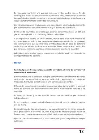 18
Es necesario mantener una presión correcta en las ruedas con el fin de
conseguir la mayor superficie de contacto con el suelo. Un mal contacto con
la superficie de rodamiento provoca un aumento de la distancia de frenado y
reduce sensiblemente la estabilidad del vehículo.
Las vibraciones que se producen en una carretilla son absorbidas básicamente
por dos elementos, las ruedas neumáticas y el asiento del conductor.
De la rueda neumática decir sólo que absorbe aproximadamente un 75% del
golpe que se produce por una irregularidad del terreno.
Con respecto al asiento de una carretilla, indicar que éstos normalmente no
son amortiguados y dicha función la desarrolla el cojín del asiento, de aquí que
sea tan importante que su estado sea el más adecuado. En caso de deterioro
de la espuma, el asiento debe ser cambiado. No es aceptable su sustitución
por cartones, cojines no sujetos al chasis o cualquier sistema no estándar.
Además es aconsejable que el asiento sea regulable según las dimensiones
antropométricas del operario.
Frenos
Hay dos tipos de frenos en toda carretilla elevadora, el freno de servicio y el
freno de estacionamiento.
El freno de servicio es el que se designa comúnmente como sistema de frenos
de trabajo, que en máquinas térmicas es hidráulico y en eléctricas puede ser
mecánico, hidráulico o electrónico o una combinación de ambos.
El freno de estacionamiento o de mano actúa sobre la transmisión o sobre el
freno de servicio por accionamiento mecánico manteniendo frenada a la
carretilla.
El freno de mano y el de servicio deben ser accionados por sistemas
independientes.
En las carretillas convencionales los frenos actúan únicamente sobre las ruedas
del eje motriz.
Dependiendo del tipo de máquina y de sus aplicaciones los frenos serán de
unas prestaciones o de otras; así, una máquina de interiores puede llevar un
freno menos protegido que una carretilla todo terreno que trabaja con barro.
Apuntar que la carretilla eléctrica frena más suave y más progresivamente que
la térmica.
 