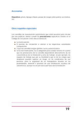 19
Accesorios
Dispositivos: pinzas, Apaga chispas, pesaje de cargas sobre paleta, luz rotativa,
etc.
Otros requisitos especiales
Las carretillas de manutención automotoras que estén previstas para circular
por vías públicas, deben cumplir las prescripciones específicas citadas en el
Código de Circulación. Entre ellas se destacan:
La matriculación.
El permiso de circulación a solicitar a las respectivas autoridades
competentes.
Y que las carretillas tengan girofaro, luces y señal acústica.
Si no está matriculada, no es obligatorio pero si debe tenerse en cuenta
que las prestaciones de la carretilla dependerán directamente de las
características de la instalación y zona de trabajo; así por ejemplo, los
equipos de trabajo que por su movilidad o por la de las cargas que
desplazan puedan suponer un riesgo, en las condiciones de uso
previstas, para la seguridad de los trabajadores situados en sus
proximidades, deberán ir provistos de una señalización acústica de
advertencia, aunque no circule nunca por fuera de la instalación.
 