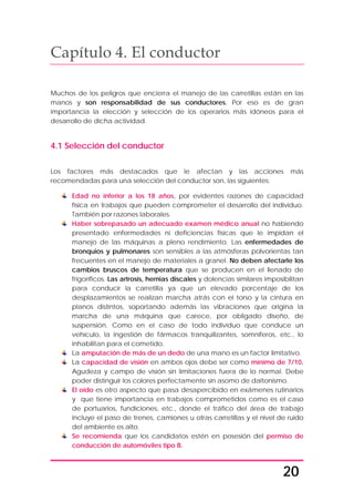 20
Capítulo 4. El conductor
Muchos de los peligros que encierra el manejo de las carretillas están en las
manos y son responsabilidad de sus conductores. Por eso es de gran
importancia la elección y selección de los operarios más idóneos para el
desarrollo de dicha actividad.
4.1 Selección del conductor
Los factores más destacados que le afectan y las acciones más
recomendadas para una selección del conductor son, las siguientes:
Edad no inferior a los 18 años, por evidentes razones de capacidad
física en trabajos que pueden comprometer el desarrollo del individuo.
También por razones laborales.
Haber sobrepasado un adecuado examen médico anual no habiendo
presentado enfermedades ni deficiencias físicas que le impidan el
manejo de las máquinas a pleno rendimiento. Las enfermedades de
bronquios y pulmonares son sensibles a las atmósferas polvorientas tan
frecuentes en el manejo de materiales a granel. No deben afectarle los
cambios bruscos de temperatura que se producen en el llenado de
frigoríficos. Las artrosis, hernias discales y dolencias similares imposibilitan
para conducir la carretilla ya que un elevado porcentaje de los
desplazamientos se realizan marcha atrás con el torso y la cintura en
planos distintos, soportando además las vibraciones que origina la
marcha de una máquina que carece, por obligado diseño, de
suspensión. Como en el caso de todo individuo que conduce un
vehículo, la ingestión de fármacos tranquilizantes, somníferos, etc., lo
inhabilitan para el cometido.
La amputación de más de un dedo de una mano es un factor limitativo.
La capacidad de visión en ambos ojos debe ser como mínimo de 7/10.
Agudeza y campo de visión sin limitaciones fuera de lo normal. Debe
poder distinguir los colores perfectamente sin asomo de daltonismo.
El oído es otro aspecto que pasa desapercibido en exámenes rutinarios
y que tiene importancia en trabajos comprometidos como es el caso
de portuarios, fundiciones, etc., donde el tráfico del área de trabajo
incluye el paso de trenes, camiones u otras carretillas y el nivel de ruido
del ambiente es alto.
Se recomienda que los candidatos estén en posesión del permiso de
conducción de automóviles tipo B.
 