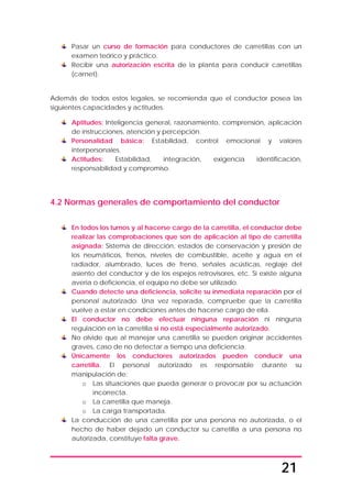 21
Pasar un curso de formación para conductores de carretillas con un
examen teórico y práctico.
Recibir una autorización escrita de la planta para conducir carretillas
(carnet).
Además de todos estos legales, se recomienda que el conductor posea las
siguientes capacidades y actitudes.
Aptitudes: Inteligencia general, razonamiento, comprensión, aplicación
de instrucciones, atención y percepción.
Personalidad básica: Estabilidad, control emocional y valores
interpersonales.
Actitudes: Estabilidad, integración, exigencia identificación,
responsabilidad y compromiso.
4.2 Normas generales de comportamiento del conductor
En todos los turnos y al hacerse cargo de la carretilla, el conductor debe
realizar las comprobaciones que son de aplicación al tipo de carretilla
asignada: Sistema de dirección, estados de conservación y presión de
los neumáticos, frenos, niveles de combustible, aceite y agua en el
radiador, alumbrado, luces de freno, señales acústicas, reglaje del
asiento del conductor y de los espejos retrovisores, etc. Si existe alguna
avería o deficiencia, el equipo no debe ser utilizado.
Cuando detecte una deficiencia, solicite su inmediata reparación por el
personal autorizado. Una vez reparada, compruebe que la carretilla
vuelve a estar en condiciones antes de hacerse cargo de ella.
El conductor no debe efectuar ninguna reparación ni ninguna
regulación en la carretilla si no está especialmente autorizado.
No olvide que al manejar una carretilla se pueden originar accidentes
graves, caso de no detectar a tiempo una deficiencia.
Únicamente los conductores autorizados pueden conducir una
carretilla. El personal autorizado es responsable durante su
manipulación de:
o Las situaciones que pueda generar o provocar por su actuación
incorrecta.
o La carretilla que maneja.
o La carga transportada.
La conducción de una carretilla por una persona no autorizada, o el
hecho de haber dejado un conductor su carretilla a una persona no
autorizada, constituye falta grave.
 
