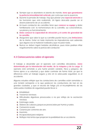 22
Siempre que se abandone el asiento de mando, tiene que garantizarse
la perfecta inmovilidad del vehículo, por corta que sea la ausencia.
Durante la jornada de trabajo, hay que prestar una especial atención a
las funciones que está realizando. Un ligero descuido puede ser el
desencadenante de un accidente.
Un buen conductor de carretillas tiene que conocer su equipo y debe
familiarizarse con: la nomenclatura de su carretilla, sus características,
sus piezas y su funcionamiento.
Debe conocer la capacidad de elevación y el centro de gravedad de
la carretilla.
Asegurarse que sabe lo que su carretilla puede hacer y las limitaciones
de la misma. Evitar en todo momento las imprudencias aún sabiendo
que alguna vez se hubieran realizado y que no pasó nada.
Nunca se deben ingerir bebidas alcohólicas, pues éstas podrían influír
negativamente sobre la pericia del conductor.
4.3 Consecuencias sobre el operario
El trabajo a desarrollar por el operario con carretillas elevadoras, viene
determinado por la interrelación del medio, de la máquina y de la carga. El
operario está sometido a una fuerte presión variable, física y psíquica, de
forma ajena a su voluntad y que debe controlar de forma total, ya que la
diferencia entre un trabajo seguro y otro sin la adecuada seguridad, es el
accidente.
Algunos estudios reflejan que los conductores de carretillas están sometidos a
una tensión semejante a la que padecen los conductores de taxi en las
grandes ciudades, y que el exceso de fatiga y/o el incumplimiento de las
adecuadas medidas de seguridad puede llevar a:
Irritabilidad.
Trastornos nerviosos.
Dificultades digestivas provocadas o no por reflejo de la excitación
nerviosa.
Estómago caído.
Dolores de cabeza y jaquecas provocadas por humos y ruidos.
Cansancio ocular.
Catarros por corrientes de aire.
Insomnio.
Incapacidad para relajarse.
Reflejos más lentos que propician la posibilidad de un accidente.
 