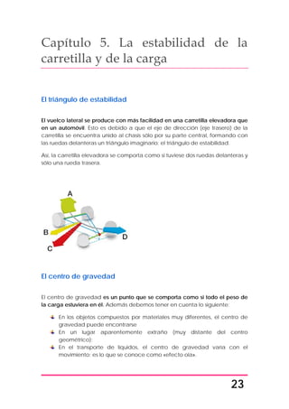 23
Capítulo 5. La estabilidad de la
carretilla y de la carga
El triángulo de estabilidad
El vuelco lateral se produce con más facilidad en una carretilla elevadora que
en un automóvil. Esto es debido a que el eje de dirección (eje trasero) de la
carretilla se encuentra unido al chasis sólo por su parte central, formando con
las ruedas delanteras un triángulo imaginario: el triángulo de estabilidad.
Así, la carretilla elevadora se comporta como si tuviese dos ruedas delanteras y
sólo una rueda trasera.
El centro de gravedad
El centro de gravedad es un punto que se comporta como si todo el peso de
la carga estuviera en él. Además debemos tener en cuenta lo siguiente:
En los objetos compuestos por materiales muy diferentes, el centro de
gravedad puede encontrarse
En un lugar aparentemente extraño (muy distante del centro
geométrico);
En el transporte de líquidos, el centro de gravedad varía con el
movimiento; es lo que se conoce como «efecto ola».
 