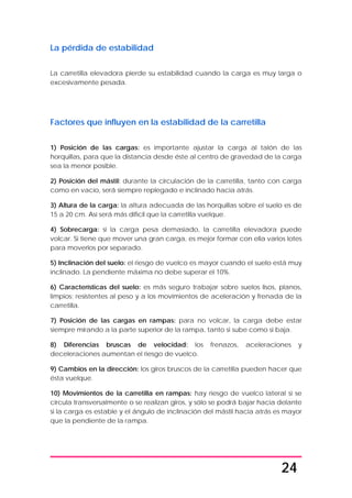 24
La pérdida de estabilidad
La carretilla elevadora pierde su estabilidad cuando la carga es muy larga o
excesivamente pesada.
Factores que influyen en la estabilidad de la carretilla
1) Posición de las cargas: es importante ajustar la carga al talón de las
horquillas, para que la distancia desde éste al centro de gravedad de la carga
sea la menor posible.
2) Posición del mástil: durante la circulación de la carretilla, tanto con carga
como en vacío, será siempre replegado e inclinado hacia atrás.
3) Altura de la carga: la altura adecuada de las horquillas sobre el suelo es de
15 a 20 cm. Así será más difícil que la carretilla vuelque.
4) Sobrecarga: si la carga pesa demasiado, la carretilla elevadora puede
volcar. Si tiene que mover una gran carga, es mejor formar con ella varios lotes
para moverlos por separado.
5) Inclinación del suelo: el riesgo de vuelco es mayor cuando el suelo está muy
inclinado. La pendiente máxima no debe superar el 10%.
6) Características del suelo: es más seguro trabajar sobre suelos lisos, planos,
limpios; resistentes al peso y a los movimientos de aceleración y frenada de la
carretilla.
7) Posición de las cargas en rampas: para no volcar, la carga debe estar
siempre mirando a la parte superior de la rampa, tanto si sube como si baja.
8) Diferencias bruscas de velocidad: los frenazos, aceleraciones y
deceleraciones aumentan el riesgo de vuelco.
9) Cambios en la dirección: los giros bruscos de la carretilla pueden hacer que
ésta vuelque.
10) Movimientos de la carretilla en rampas: hay riesgo de vuelco lateral si se
circula transversalmente o se realizan giros, y sólo se podrá bajar hacia delante
si la carga es estable y el ángulo de inclinación del mástil hacia atrás es mayor
que la pendiente de la rampa.
 