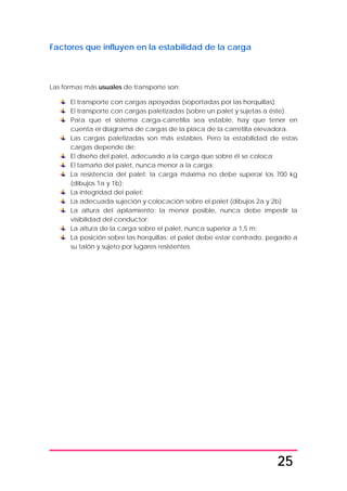 25
Factores que influyen en la estabilidad de la carga
Las formas más usuales de transporte son:
El transporte con cargas apoyadas (soportadas por las horquillas);
El transporte con cargas paletizadas (sobre un palet y sujetas a éste).
Para que el sistema carga-carretilla sea estable, hay que tener en
cuenta el diagrama de cargas de la placa de la carretilla elevadora.
Las cargas paletizadas son más estables. Pero la estabilidad de estas
cargas depende de:
El diseño del palet, adecuado a la carga que sobre él se coloca;
El tamaño del palet, nunca menor a la carga;
La resistencia del palet: la carga máxima no debe superar los 700 kg
(dibujos 1a y 1b);
La integridad del palet;
La adecuada sujeción y colocación sobre el palet (dibujos 2a y 2b);
La altura del apilamiento: la menor posible, nunca debe impedir la
visibilidad del conductor;
La altura de la carga sobre el palet, nunca superior a 1,5 m;
La posición sobre las horquillas: el palet debe estar centrado, pegado a
su talón y sujeto por lugares resistentes.
 