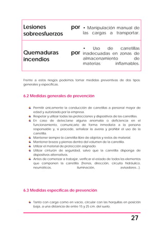 27
Lesiones por
sobreesfuerzos
• Manipulación manual de
las cargas a transportar.
Quemaduras por
incendios
• Uso de carretillas
inadecuadas en zonas de
almacenamiento de
materias inflamables.
Frente a estos riesgos podemos tomar medidas preventivas de dos tipos:
generales y específicas.
6.2 Medidas generales de prevención
Permitir únicamente la conducción de carretillas a personal mayor de
edad y autorizado por la empresa.
Respetar y utilizar todas las protecciones y dispositivos de las carretillas.
En caso de detectarse alguna anomalía o deficiencia en el
funcionamiento, comunicarlo de forma inmediata a la persona
responsable y, si procede, señalizar la avería y prohibir el uso de la
carretilla.
Mantener siempre la carretilla libre de objetos y restos de material.
Mantener brazos y piernas dentro del volumen de la carretilla.
Utilizar el material de protección asignado.
Utilizar cinturón de seguridad, salvo que la carretilla disponga de
dispositivos alternativos.
Antes de comenzar a trabajar, verificar el estado de todos los elementos
que componen la carretilla (frenos, dirección, circuito hidráulico,
neumáticos, iluminación, avisadores...).
6.3 Medidas específicas de prevención
Tanto con carga como en vacío, circular con las horquillas en posición
baja, a una distancia de entre 15 y 25 cm. del suelo.
 