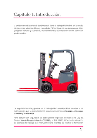1
Capítulo 1. Introducción
El empleo de las carretillas automotoras para el transporte interior en fábricas,
almacenes y talleres está muy extendido. Estas máquinas son sumamente útiles
y seguras siempre y cuando su mantenimiento y su utilización son los correctos
y adecuados.
La seguridad activa y pasiva en el manejo de carretillas debe atender a las
cuatro áreas que se interrelacionan y que corresponden al equipo, a la carga,
al medio y al operador.
Para actuar con seguridad, se debe prestar especial atención a la Ley de
Prevención de Riesgos Laborales 31/1995 y el R.D. 1215/1997 sobre la utilización
de equipos de trabajo. Este manual tiene la finalidad de facilitar la formación
 