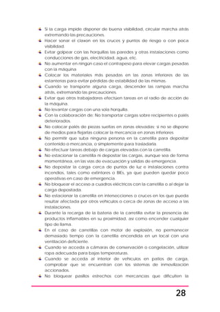 28
Si la carga impide disponer de buena visibilidad, circular marcha atrás
extremando las precauciones.
Hacer sonar el claxon en los cruces y puntos de riesgo o con poca
visibilidad.
Evitar golpear con las horquillas las paredes y otras instalaciones como
conducciones de gas, electricidad, agua, etc.
No aumentar en ningún caso el contrapeso para elevar cargas pesadas
con la máquina
Colocar los materiales más pesadas en las zonas inferiores de las
estanterías para evitar pérdidas de estabilidad de las mismas.
Cuando se transporte alguna carga, descender las rampas marcha
atrás, extremando las precauciones.
Evitar que otros trabajadores efectúen tareas en el radio de acción de
la máquina.
No levantar cargas con una sola horquilla.
Con la colaboración de: No transportar cargas sobre recipientes o palés
deteriorados.
No colocar palés de piezas sueltas en zonas elevadas; si no se dispone
de medios para flejarlas colocar la mercancía en zonas inferiores
No permitir que suba ninguna persona en la carretilla para depositar
contenido o mercancía, o simplemente para trasladarla.
No efectuar tareas debajo de cargas elevadas con la carretilla.
No estacionar la carretilla ni depositar las cargas, aunque sea de forma
momentánea, en las vías de evacuación y salidas de emergencia.
No depositar la carga cerca de puntos de luz e instalaciones contra
incendios, tales como extintores o BIEs, ya que pueden quedar poco
operativas en caso de emergencia.
No bloquear el acceso a cuadros eléctricos con la carretilla o al dejar la
carga depositada.
No estacionar la carretilla en intersecciones o cruces en los que pueda
resultar afectada por otros vehículos o cerca de zonas de acceso a las
instalaciones.
Durante la recarga de la batería de la carretilla evitar la presencia de
productos inflamables en su proximidad, así como encender cualquier
tipo de llama.
En el caso de carretillas con motor de explosión, no permanecer
demasiado tiempo con la carretilla encendida en un local con una
ventilación deficiente.
Cuando se acceda a cámaras de conservación o congelación, utilizar
ropa adecuada para bajas temperaturas.
Cuando se acceda al interior de vehículos en patios de carga,
comprobar que se encuentran con los sistemas de inmovilización
accionados.
No bloquear pasillos estrechos con mercancías que dificulten la
 