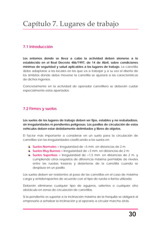30
Capítulo 7. Lugares de trabajo
7.1 Introducción
Los entornos donde se lleva a cabo la actividad deben atenerse a lo
establecido en el Real Decreto 486/1997, de 14 de Abril, sobre condiciones
mínimas de seguridad y salud aplicables a los lugares de trabajo. La carretilla
debe adaptarse a los locales en los que va a trabajar y a su vez el diseño de
los ámbitos donde deba moverse la carretilla se ajustará a las características
de dichos ingenios.
Concretamente en la actividad de operador carretillero se deberán cuidar
especialmente estos apartados:
7.2 Firmes y suelos
Los suelos de los lugares de trabajo deben ser fijos, estables y no resbaladizos,
sin irregularidades ni pendientes peligrosas. Los pasillos de circulación de estos
vehículos deben estar debidamente delimitados y libres de objetos.
El factor más importante a considerar en un suelo para la circulación de
carretillas son las irregularidades clasificando a los suelos en:
Suelos Normales = Irregularidad de +5 mm. en distancias de 2 m.
Suelos Muy Buenos = Irregularidad de +3 mm. en distancias de 2 m.
Suelos Superlisos = Irregularidad de +1,5 mm. en distancias de 2 m. y
cumpliendo otros requisitos de diferencia máxima permisible de niveles
entre las ruedas traseras y delanteras de la carretilla cuando se
desplaza en un pasillo.
Los suelos deben ser resistentes al paso de las carretillas en el caso de máxima
carga y antiderrapantes de acuerdo con el tipo de rueda o llanta utilizada.
Deberán eliminarse cualquier tipo de agujeros, salientes o cualquier otro
obstáculo en zonas de circulación de carretillas.
Si la pendiente es superior a la inclinación máxima de la horquilla se obligará al
empresario a señalizar la inclinación y al operario a circular marcha atrás.
 