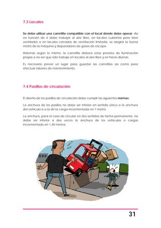 31
7.3 Locales
Se debe utilizar una carretilla compatible con el local donde debe operar. Así
en función de si debe trabajar al aire libre, en locales cubiertos pero bien
ventilados o en locales cerrados de ventilación limitada, se elegirá la fuerza
motriz de la máquina y depuradores de gases de escape.
Además según lo mismo, la carretilla deberá estar provista de iluminación
propia a no ser que sólo trabaje en locales al aire libre y en horas diurnas.
Es necesario prever un lugar para guardar las carretillas así como para
efectuar labores de mantenimiento.
7.4 Pasillos de circulación
El diseño de los pasillos de circulación debe cumplir las siguientes normas:
La anchura de los pasillos no debe ser inferior en sentido único a la anchura
del vehículo o a la de la carga incrementada en 1 metro.
La anchura, para el caso de circular en dos sentidos de forma permanente, no
debe ser inferior a dos veces la anchura de los vehículos o cargas
incrementado en 1,40 metros.
 
