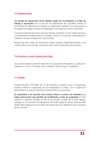 32
7.5 Iluminación
Los niveles de iluminación serán distintos según las necesidades y el tipo de
trabajo a desarrollar. En el caso de los operadores de carretillas, donde la
necesidad de distinción de detalles es importante debido a la colocación y
recogida de cargas a alturas considerables, este aspecto es poco atendido.
Cuando la iluminación de la zona de trabajo es inferior a 32 lux. Debe preverse
una iluminación auxiliar sobre la carretilla, como es el caso de contenedores o
camiones de gran longitud de caja cerrada.
Ningún tipo de modo de iluminación debe producir deslumbramientos a los
conductores ni un excesivo contraste entre zonas iluminadas y de sombra.
7.6 Puertas u otros obstáculos fijos
Las puertas deben cumplir lo indicado en el apartado de pasillos y su altura ser
superior en 50 cm a la mayor de la carretilla o de la carga a transportar.
7.7 Ruido
El Real Decreto 1316/1989, de 27 de Octubre, establece que el empresario
deberá evaluar la exposición de los trabajadores al ruido, con el objeto de
determinar si se superan los límites establecidos en esta norma.
La exposición a un elevado nivel sonoro induce a errores de maniobra y a
fatiga provocando una pérdida de rendimiento y falta de seguridad. El nivel
máximo a soportar medido en dB, es de 90 dB, a razón de 8 horas diarias,
aunque se recomienda no sobrepasar los 85 dB. Según la norma alemana DIN
45635 debe disponerse de medios de protección que deberán usarse al pasar
de 85 a 90 dB.
 