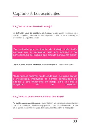 33
Capítulo 8. Los accidentes
8.1 ¿Qué es un accidente de trabajo?
La definición legal de accidente de trabajo, según queda recogida en el
artículo 115, punto 1, del Real Decreto Legislativo 1/1994, de 20 de junio, Ley de
General de la Seguridad Social:
“Se entiende por accidente de trabajo toda lesión
corporal que el trabajador sufra con ocasión o por
consecuencia del trabajo que ejecuta por cuenta ajena”
Desde el punto de vista preventivo, se entiende por accidente de trabajo:
“Todo suceso anormal no deseado que, de forma brusca
e inesperada, interrumpe la normal continuidad del
trabajo y que representa un riesgo para la salud e
integridad de las personas”.
8.2 ¿Cómo se produce un accidente de trabajo?
No existe nunca una sola causa, sino más bien un cúmulo de circunstancias
que no se presentan casualmente y que son consecuencia del estado actual
en el que se encuentra el equipo de trabajo, la instalación y el trabajador.
 