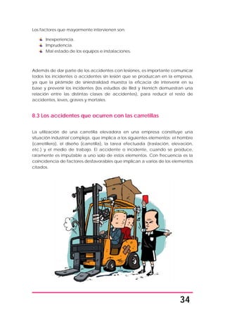 34
Los factores que mayormente intervienen son:
Inexperiencia.
Imprudencia.
Mal estado de los equipos e instalaciones.
Además de dar parte de los accidentes con lesiones, es importante comunicar
todos los incidentes o accidentes sin lesión que se produzcan en la empresa,
ya que la pirámide de siniestralidad muestra la eficacia de intervenir en su
base y prevenir los incidentes (los estudios de Bird y Henrich demuestran una
relación entre las distintas clases de accidentes), para reducir el resto de
accidentes, leves, graves y mortales.
8.3 Los accidentes que ocurren con las carretillas
La utilización de una carretilla elevadora en una empresa constituye una
situación industrial compleja, que implica a los siguientes elementos: el hombre
(carretillero), el diseño (carretilla), la tarea efectuada (traslación, elevación,
etc.) y el medio de trabajo. El accidente o incidente, cuando se produce,
raramente es imputable a uno solo de estos elementos. Con frecuencia es la
coincidencia de factores desfavorables que implican a varios de los elementos
citados.
 