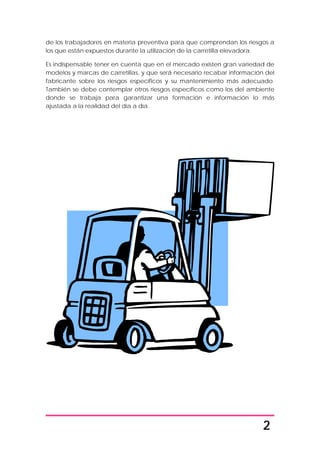 2
de los trabajadores en materia preventiva para que comprendan los riesgos a
los que están expuestos durante la utilización de la carretilla elevadora.
Es indispensable tener en cuenta que en el mercado existen gran variedad de
modelos y marcas de carretillas, y que será necesario recabar información del
fabricante sobre los riesgos específicos y su mantenimiento más adecuado.
También se debe contemplar otros riesgos específicos como los del ambiente
donde se trabaja para garantizar una formación e información lo más
ajustada a la realidad del día a día.
 