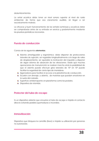 38
deslumbramientos.
La señal acústica debe tener un nivel sonoro superior al nivel de ruido
ambiental, de forma que sea claramente audible, sin llegar a ser
excesivamente molesto.
La eficacia y buen funcionamiento de las señales luminosas y acústicas debe
ser comprobada antes de su entrada en servicio y posteriormente mediante
las pruebas periódicas necesarias.
Puesto de conducción
Consta de los siguientes elementos:
Asiento amortiguador y ergonómico: debe disponer de protecciones
laterales de sujeción, ser regulable longitudinalmente a lo largo de raíles
de desplazamiento, ser ajustable la inclinación del respaldo y disponer
de algún sistema de absorción de las vibraciones. Dado que muchas
operaciones de manutención se realizan marcha atrás la posibilidad de
que el asiento pueda efectuar giros laterales de 10º en 10º puede
facilitar la seguridad de cierto tipo de maniobras.
Agarradores para facilitar el acceso a la plataforma de conducción.
Escalón con drenaje, o abierto, de materias que puedan arrastrarse en
la suela del calzado.
Superficie antiderrapante en plataforma como los pedales.
Dispositivo de retenida.
Protector del tubo de escape
Es un dispositivo aislante que envuelve el tubo de escape e impide el contacto
directo evitando posibles quemaduras e incendios.
Inmovilización
Dispositivo que bloquea la carretilla (llave) e impide su utilización por personas
no autorizadas.
 