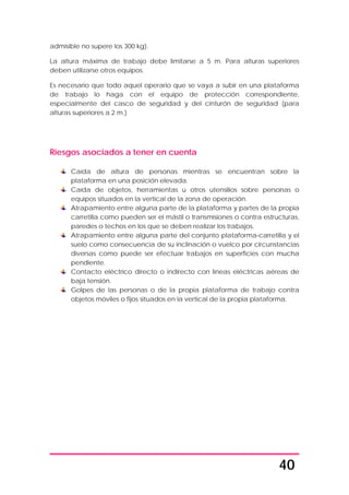 40
admisible no supere los 300 kg).
La altura máxima de trabajo debe limitarse a 5 m. Para alturas superiores
deben utilizarse otros equipos.
Es necesario que todo aquel operario que se vaya a subir en una plataforma
de trabajo lo haga con el equipo de protección correspondiente,
especialmente del casco de seguridad y del cinturón de seguridad (para
alturas superiores a 2 m.)
Riesgos asociados a tener en cuenta
Caída de altura de personas mientras se encuentran sobre la
plataforma en una posición elevada.
Caída de objetos, herramientas u otros utensilios sobre personas o
equipos situados en la vertical de la zona de operación.
Atrapamiento entre alguna parte de la plataforma y partes de la propia
carretilla como pueden ser el mástil o transmisiones o contra estructuras,
paredes o techos en los que se deben realizar los trabajos.
Atrapamiento entre alguna parte del conjunto plataforma-carretilla y el
suelo como consecuencia de su inclinación o vuelco por circunstancias
diversas como puede ser efectuar trabajos en superficies con mucha
pendiente.
Contacto eléctrico directo o indirecto con líneas eléctricas aéreas de
baja tensión.
Golpes de las personas o de la propia plataforma de trabajo contra
objetos móviles o fijos situados en la vertical de la propia plataforma.
 