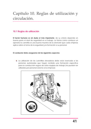 41
Capítulo 10. Reglas de utilización y
circulación.
10.1 Reglas de utilización
El factor humano es sin duda el más importante, de su criterio depende en
buena parte el nivel de seguridad en el trabajo. La forma como conduce un
operario la carretilla es una buena muestra de la atención que cada empresa
aplica sobre el tema de la seguridad y la formación a su personal.
El conductor debe asegurarse de los siguientes aspectos:
La utilización de las carretillas elevadoras debe estar reservado a las
personas autorizadas que hayan recibido una formación específica
para la conducción segura de estos equipos de trabajo (no pueden ser
utilizadas por personal externo a la empresa).
 
