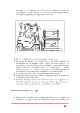43
estibadas a sus soportes, de forma que se elimine el riesgo de
deslizamiento o basculamiento. En algunos casos es preciso volver a
empaquetar y paletizar la carga antes de moverla.
Abrir la horquilla al ancho de la carga para transportarla.
La carga paletizada es recogida por la carretilla mediante la
introducción de la horquilla hasta el talón sin rozar la paleta. A
continuación y con un movimiento coordinado el mástil se inclina hacia
atrás y se eleva con su carga unos 15 o 20 cm. sobre el suelo. Es en ese
momento cuando el conductor tiene tiempo de darse cuenta si la
carga presenta algún problema, por ejemplo un exceso de peso.
No levantar nunca la carga con un solo brazo de la horquilla.
Asegurarse que la carga está contra el “respaldo” y que la protección
del conductor está colocada.
El manejo de cargas largas: barras, tuberías, troncos, etc. exigen de una
atención especial para que la carga no oscile al girar, ya que los
desplazamientos pueden afectar al equilibrio de la carretilla.
Durante la manipulación de la carga…
Nunca debe circularse con la carga elevada ya que se reduce la
estabilidad. La carga debe ser trasladada lo más cerca posible del
 